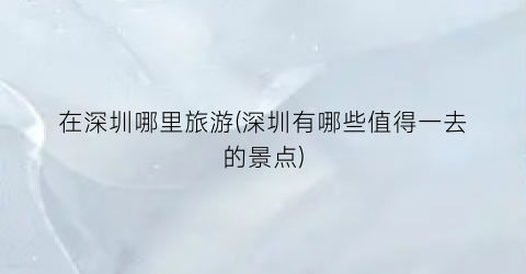 在深圳哪里旅游(深圳有哪些值得一去的景点)