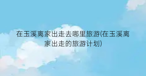 在玉溪离家出走去哪里旅游(在玉溪离家出走的旅游计划)
