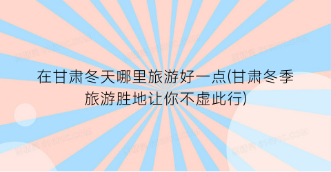 在甘肃冬天哪里旅游好一点(甘肃冬季旅游胜地让你不虚此行)