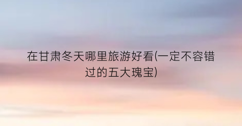 在甘肃冬天哪里旅游好看(一定不容错过的五大瑰宝)