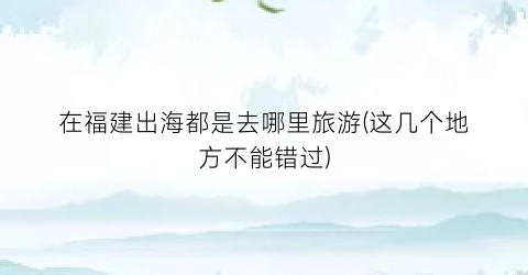 在福建出海都是去哪里旅游(这几个地方不能错过)