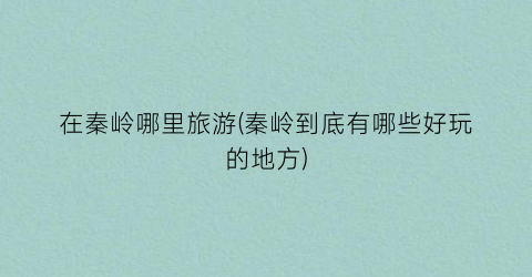 在秦岭哪里旅游(秦岭到底有哪些好玩的地方)