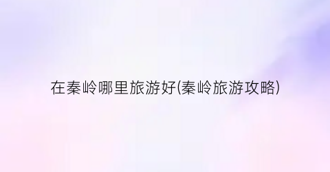 在秦岭哪里旅游好(秦岭旅游攻略)