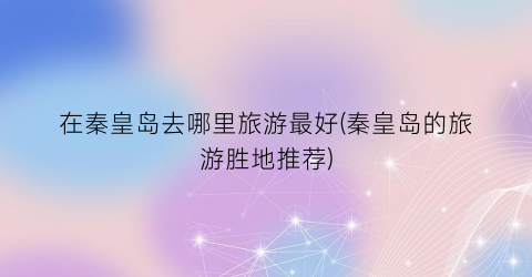 在秦皇岛去哪里旅游最好(秦皇岛的旅游胜地推荐)