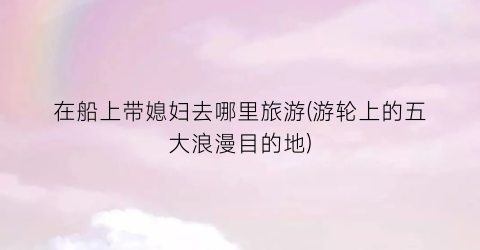 在船上带媳妇去哪里旅游(游轮上的五大浪漫目的地)