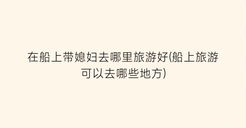 在船上带媳妇去哪里旅游好(船上旅游可以去哪些地方)