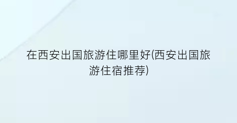 在西安出国旅游住哪里好(西安出国旅游住宿推荐)