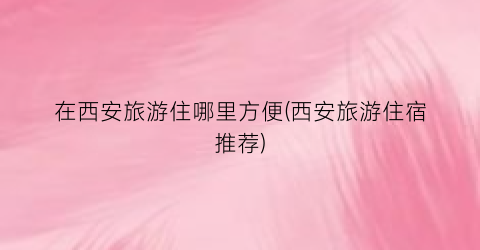 在西安旅游住哪里方便(西安旅游住宿推荐)