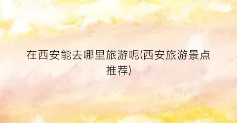 在西安能去哪里旅游呢(西安旅游景点推荐)