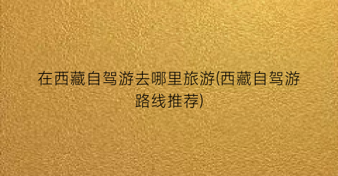 在西藏自驾游去哪里旅游(西藏自驾游路线推荐)