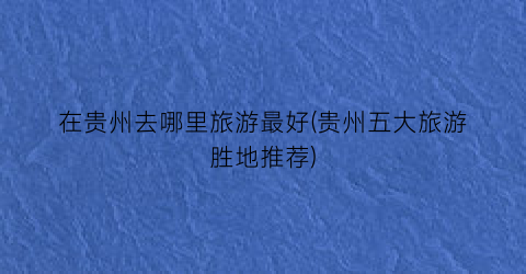 在贵州去哪里旅游最好(贵州五大旅游胜地推荐)
