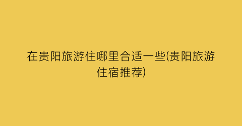 在贵阳旅游住哪里合适一些(贵阳旅游住宿推荐)