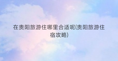 在贵阳旅游住哪里合适呢(贵阳旅游住宿攻略)