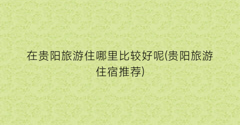 在贵阳旅游住哪里比较好呢(贵阳旅游住宿推荐)