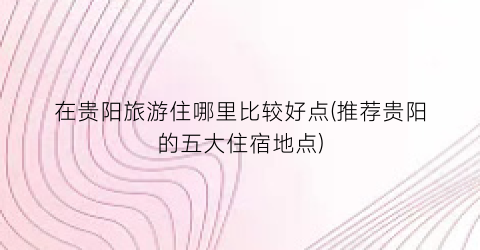 在贵阳旅游住哪里比较好点(推荐贵阳的五大住宿地点)