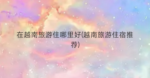 在越南旅游住哪里好(越南旅游住宿推荐)