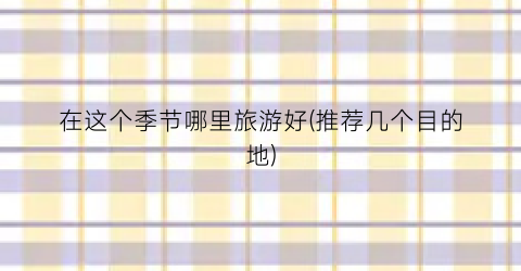 在这个季节哪里旅游好(推荐几个目的地)