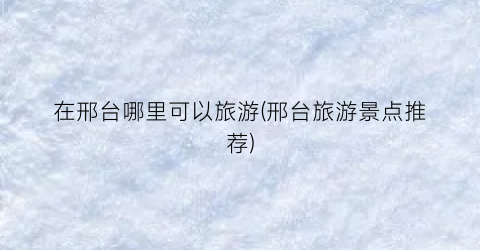 在邢台哪里可以旅游(邢台旅游景点推荐)