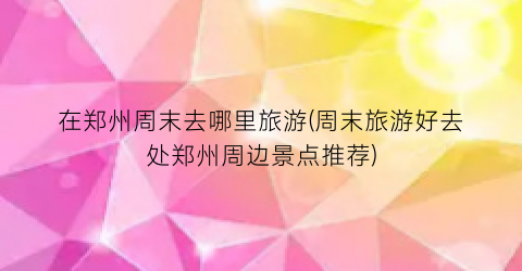 在郑州周末去哪里旅游(周末旅游好去处郑州周边景点推荐)