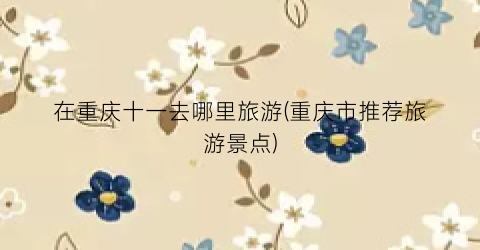 在重庆十一去哪里旅游(重庆市推荐旅游景点)