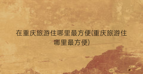在重庆旅游住哪里最方便(重庆旅游住哪里最方便)