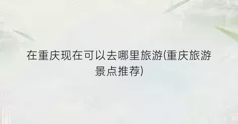 在重庆现在可以去哪里旅游(重庆旅游景点推荐)