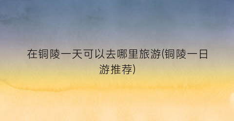 在铜陵一天可以去哪里旅游(铜陵一日游推荐)