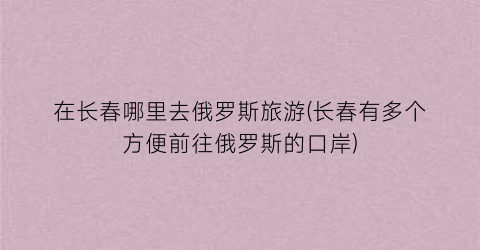 在长春哪里去俄罗斯旅游(长春有多个方便前往俄罗斯的口岸)