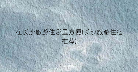 在长沙旅游住哪里方便(长沙旅游住宿推荐)