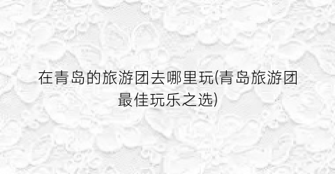 在青岛的旅游团去哪里玩(青岛旅游团最佳玩乐之选)