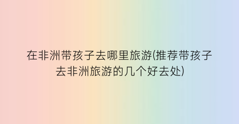 在非洲带孩子去哪里旅游(推荐带孩子去非洲旅游的几个好去处)