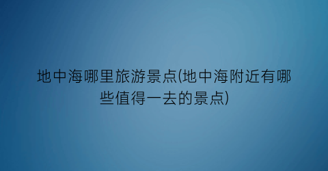 地中海哪里旅游景点(地中海附近有哪些值得一去的景点)
