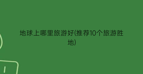 地球上哪里旅游好(推荐10个旅游胜地)