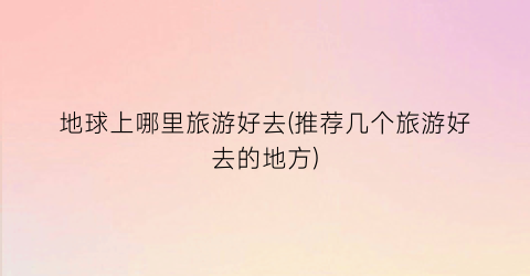 地球上哪里旅游好去(推荐几个旅游好去的地方)