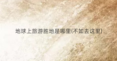 地球上旅游胜地是哪里(不如去这里)