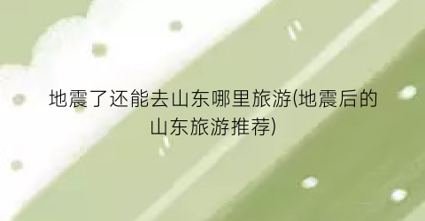 地震了还能去山东哪里旅游(地震后的山东旅游推荐)