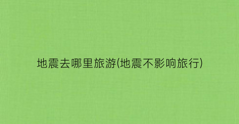 地震去哪里旅游(地震不影响旅行)