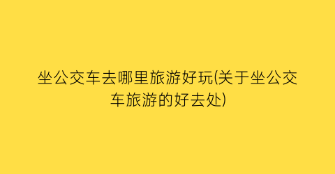 坐公交车去哪里旅游好玩(关于坐公交车旅游的好去处)