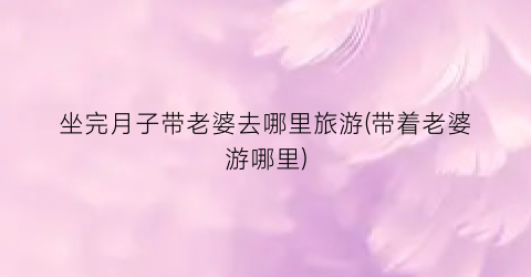 坐完月子带老婆去哪里旅游(带着老婆游哪里)