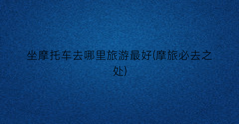 坐摩托车去哪里旅游最好(摩旅必去之处)