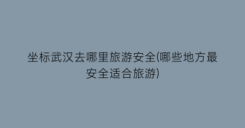 坐标武汉去哪里旅游安全(哪些地方最安全适合旅游)