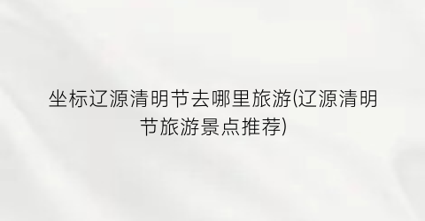 坐标辽源清明节去哪里旅游(辽源清明节旅游景点推荐)
