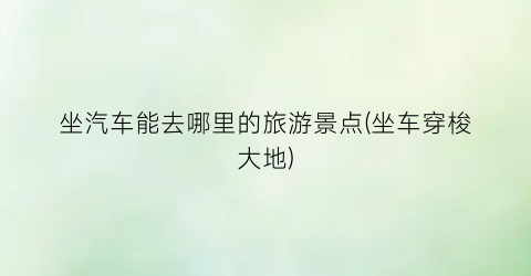坐汽车能去哪里的旅游景点(坐车穿梭大地)