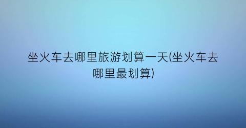 坐火车去哪里旅游划算一天(坐火车去哪里最划算)