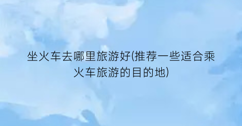 坐火车去哪里旅游好(推荐一些适合乘火车旅游的目的地)
