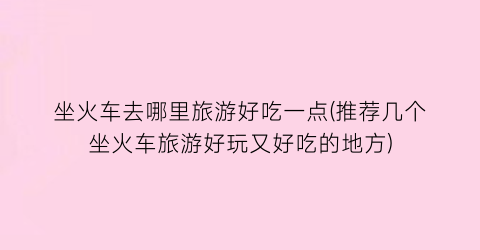 坐火车去哪里旅游好吃一点(推荐几个坐火车旅游好玩又好吃的地方)
