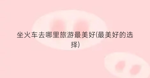 坐火车去哪里旅游最美好(最美好的选择)