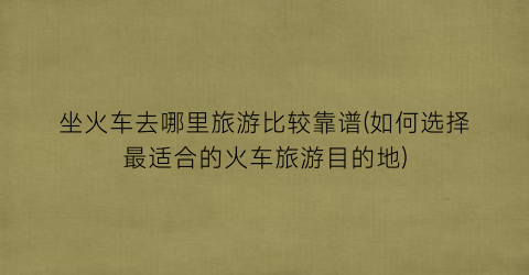坐火车去哪里旅游比较靠谱(如何选择最适合的火车旅游目的地)