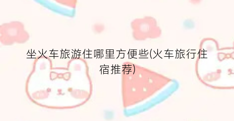 坐火车旅游住哪里方便些(火车旅行住宿推荐)