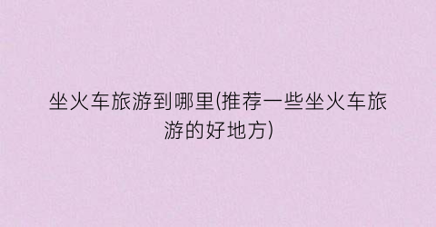 坐火车旅游到哪里(推荐一些坐火车旅游的好地方)